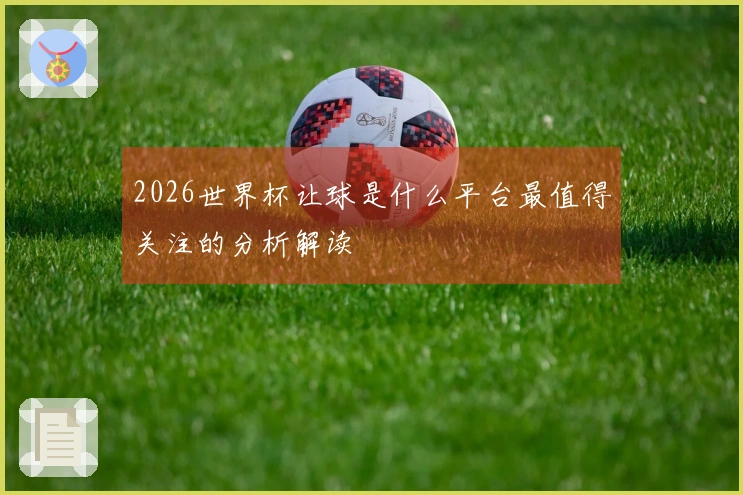 2026世界杯让球是什么平台最值得关注的分析解读