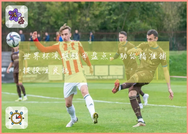 世界杯滚球赔率盘点：助你精准捕捉投注良机